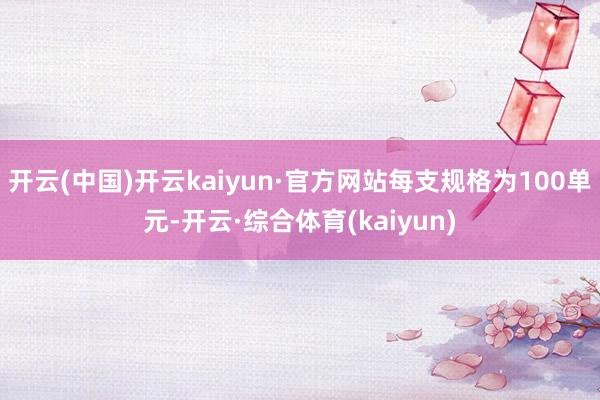 开云(中国)开云kaiyun·官方网站每支规格为100单元-开云·综合体育(kaiyun)