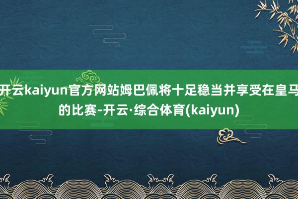 开云kaiyun官方网站姆巴佩将十足稳当并享受在皇马的比赛-开云·综合体育(kaiyun)
