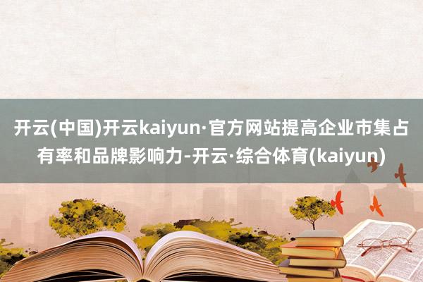 开云(中国)开云kaiyun·官方网站提高企业市集占有率和品牌影响力-开云·综合体育(kaiyun)