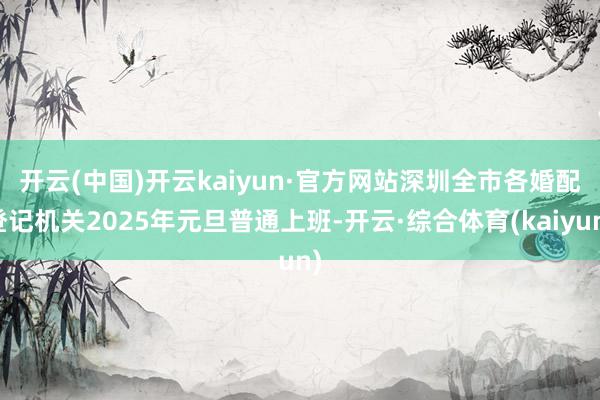 开云(中国)开云kaiyun·官方网站 深圳全市各婚配登记机关2025年元旦普通上班-开云·综合体育(kaiyun)