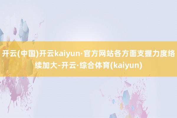 开云(中国)开云kaiyun·官方网站各方面支握力度络续加大-开云·综合体育(kaiyun)