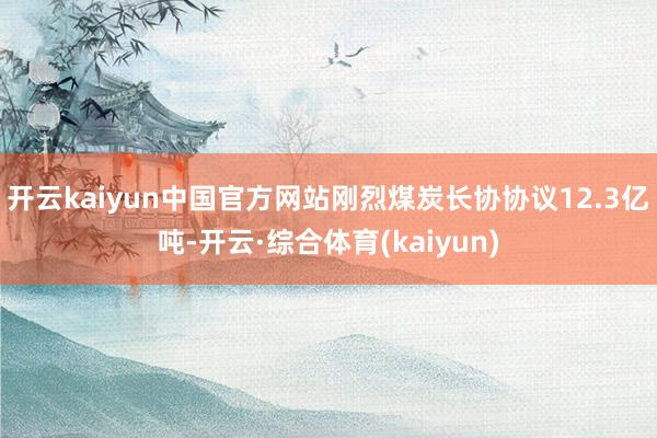 开云kaiyun中国官方网站刚烈煤炭长协协议12.3亿吨-开云·综合体育(kaiyun)