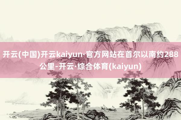 开云(中国)开云kaiyun·官方网站在首尔以南约288公里-开云·综合体育(kaiyun)