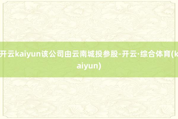 开云kaiyun该公司由云南城投参股-开云·综合体育(kaiyun)
