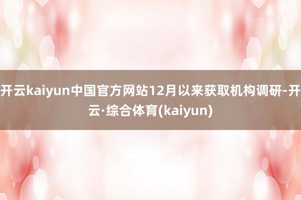 开云kaiyun中国官方网站12月以来获取机构调研-开云·综合体育(kaiyun)