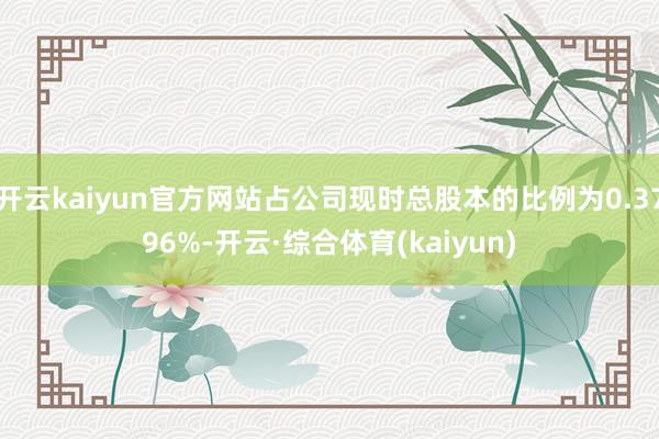 开云kaiyun官方网站占公司现时总股本的比例为0.3796%-开云·综合体育(kaiyun)