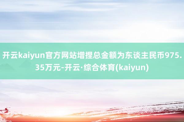 开云kaiyun官方网站增捏总金额为东谈主民币975.35万元-开云·综合体育(kaiyun)