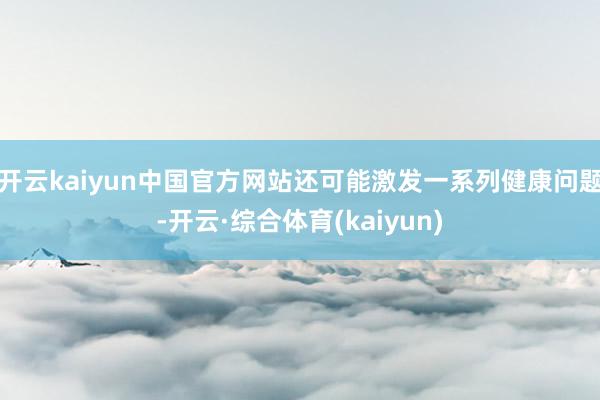 开云kaiyun中国官方网站还可能激发一系列健康问题-开云·综合体育(kaiyun)