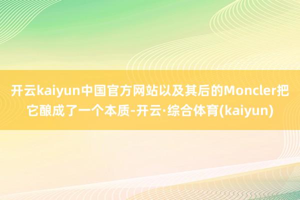 开云kaiyun中国官方网站以及其后的Moncler把它酿成了一个本质-开云·综合体育(kaiyun)