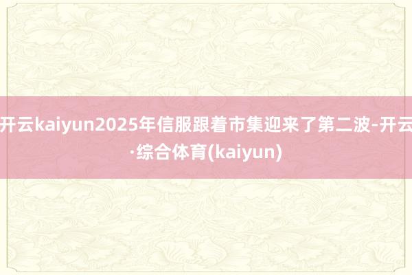 开云kaiyun2025年信服跟着市集迎来了第二波-开云·综合体育(kaiyun)