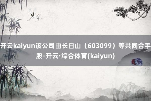 开云kaiyun该公司由长白山（603099）等共同合手股-开云·综合体育(kaiyun)