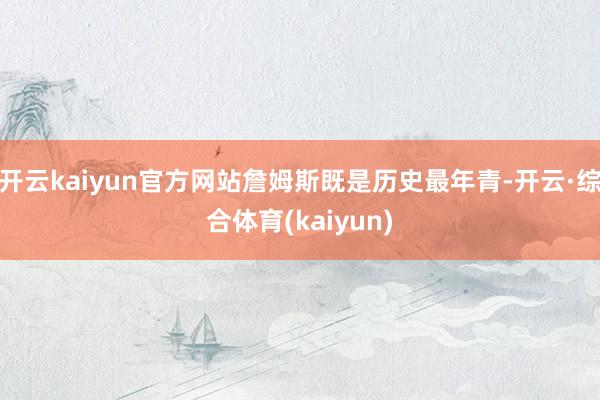 开云kaiyun官方网站詹姆斯既是历史最年青-开云·综合体育(kaiyun)