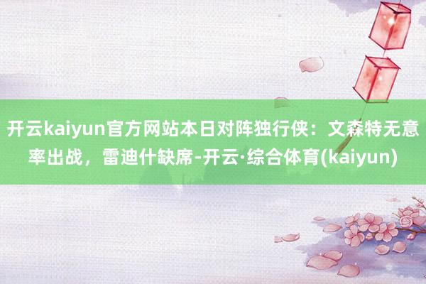 开云kaiyun官方网站本日对阵独行侠：文森特无意率出战，雷迪什缺席-开云·综合体育(kaiyun)