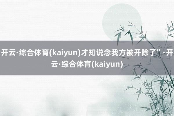开云·综合体育(kaiyun)才知说念我方被开除了”-开云·综合体育(kaiyun)