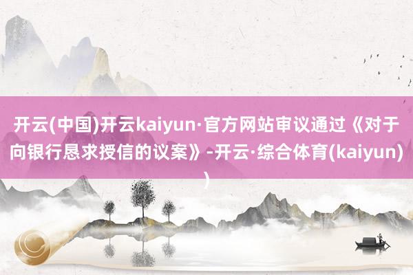 开云(中国)开云kaiyun·官方网站审议通过《对于向银行恳求授信的议案》-开云·综合体育(kaiyun)