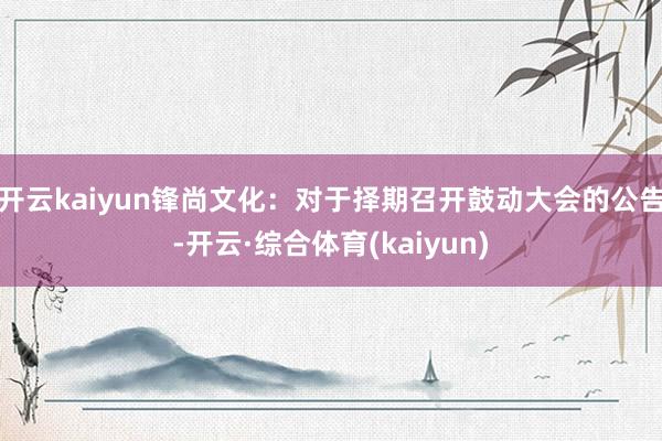 开云kaiyun锋尚文化：对于择期召开鼓动大会的公告-开云·综合体育(kaiyun)