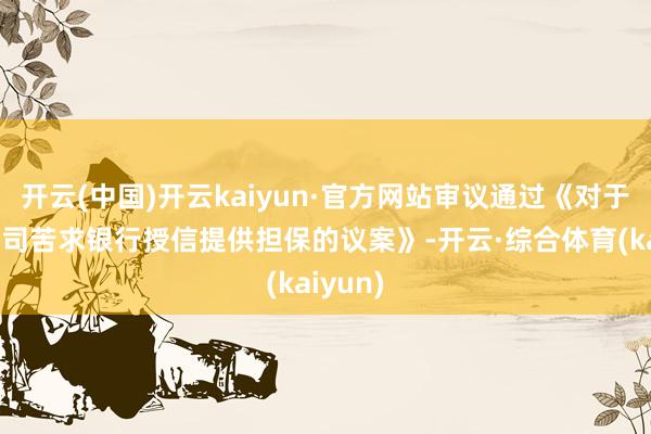 开云(中国)开云kaiyun·官方网站审议通过《对于为子公司苦求银行授信提供担保的议案》-开云·综合体育(kaiyun)