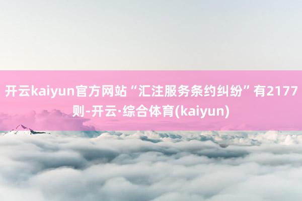 开云kaiyun官方网站“汇注服务条约纠纷”有2177则-开云·综合体育(kaiyun)