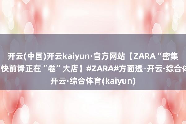 开云(中国)开云kaiyun·官方网站【ZARA“密集”关店背后,快前锋正在“卷”大店】#ZARA#方面透-开云·综合体育(kaiyun)