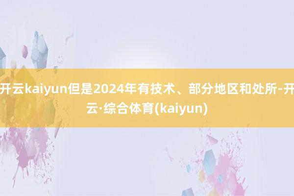 开云kaiyun但是2024年有技术、部分地区和处所-开云·综合体育(kaiyun)