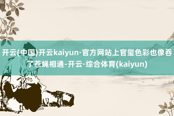 开云(中国)开云kaiyun·官方网站上官玺色彩也像吞了苍蝇相通-开云·综合体育(kaiyun)