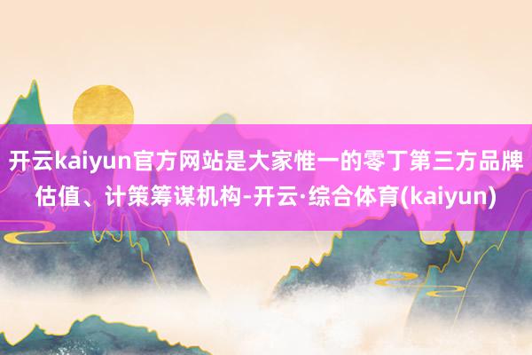 开云kaiyun官方网站是大家惟一的零丁第三方品牌估值、计策筹谋机构-开云·综合体育(kaiyun)