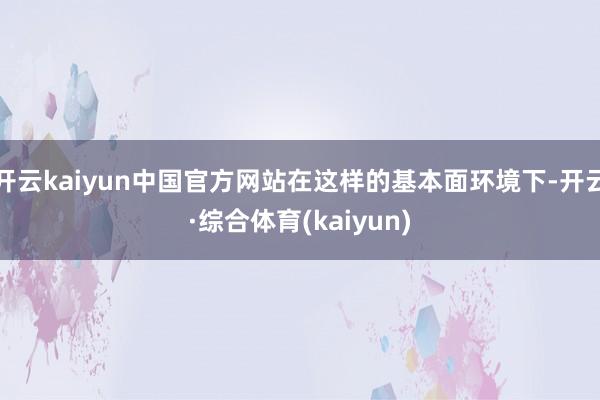 开云kaiyun中国官方网站在这样的基本面环境下-开云·综合体育(kaiyun)