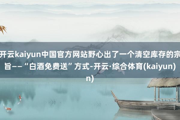 开云kaiyun中国官方网站野心出了一个清空库存的宗旨——“白酒免费送”方式-开云·综合体育(kaiyun)