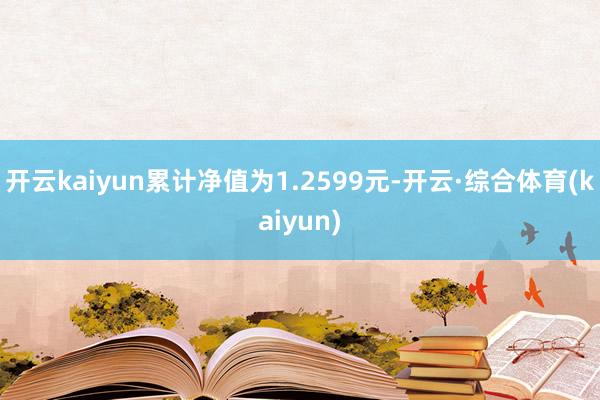 开云kaiyun累计净值为1.2599元-开云·综合体育(kaiyun)