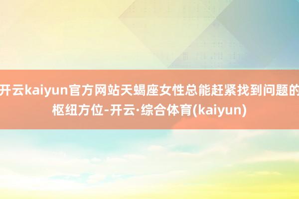 开云kaiyun官方网站天蝎座女性总能赶紧找到问题的枢纽方位-开云·综合体育(kaiyun)