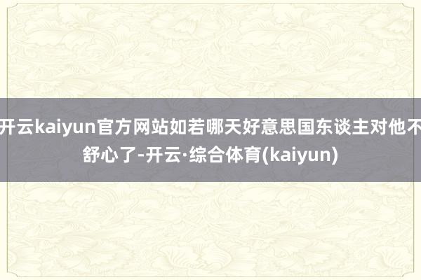 开云kaiyun官方网站如若哪天好意思国东谈主对他不舒心了-开云·综合体育(kaiyun)