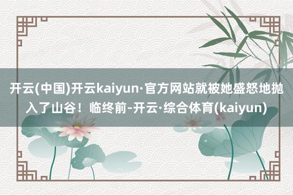 开云(中国)开云kaiyun·官方网站就被她盛怒地抛入了山谷!临终前-开云·综合体育(kaiyun)