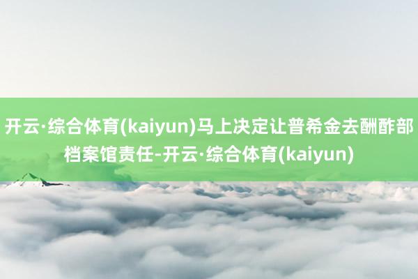 开云·综合体育(kaiyun)马上决定让普希金去酬酢部档案馆责任-开云·综合体育(kaiyun)