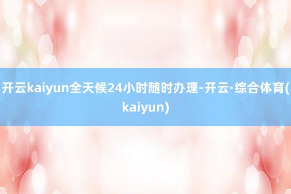 开云kaiyun全天候24小时随时办理-开云·综合体育(kaiyun)