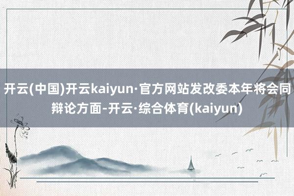 开云(中国)开云kaiyun·官方网站发改委本年将会同辩论方面-开云·综合体育(kaiyun)