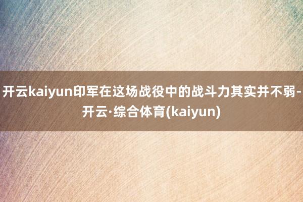 开云kaiyun印军在这场战役中的战斗力其实并不弱-开云·综合体育(kaiyun)