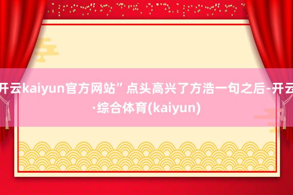 开云kaiyun官方网站”点头高兴了方浩一句之后-开云·综合体育(kaiyun)