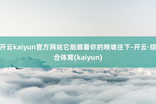 开云kaiyun官方网站它能顺着你的喉咙往下-开云·综合体育(kaiyun)