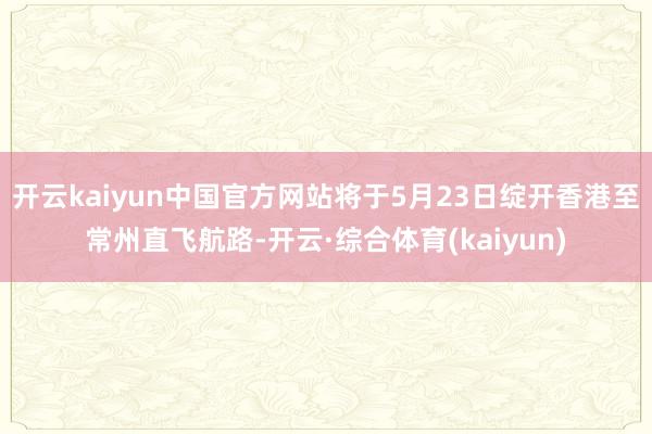 开云kaiyun中国官方网站将于5月23日绽开香港至常州直飞航路-开云·综合体育(kaiyun)