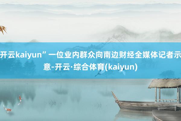 开云kaiyun”一位业内群众向南边财经全媒体记者示意-开云·综合体育(kaiyun)