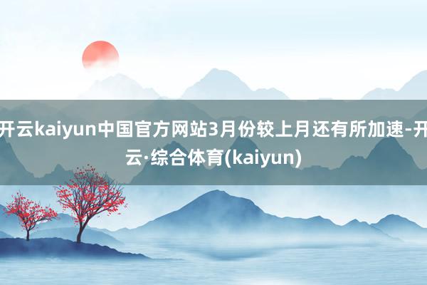 开云kaiyun中国官方网站3月份较上月还有所加速-开云·综合体育(kaiyun)