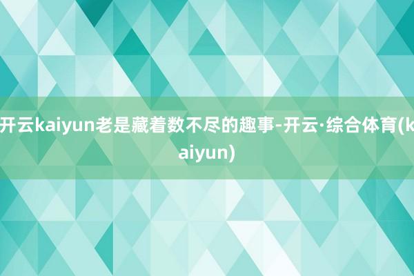 开云kaiyun老是藏着数不尽的趣事-开云·综合体育(kaiyun)