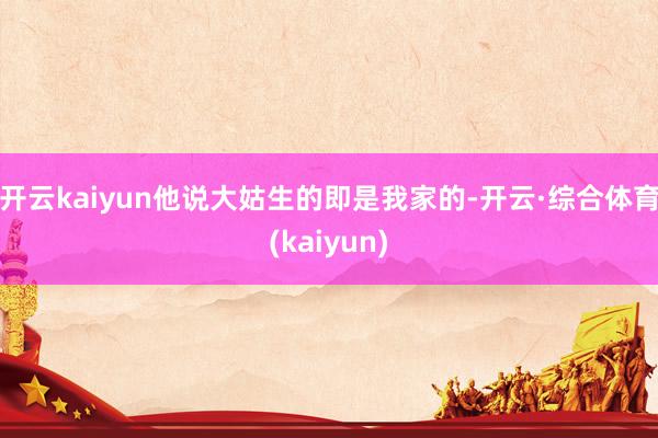 开云kaiyun他说大姑生的即是我家的-开云·综合体育(kaiyun)