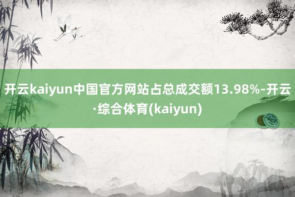开云kaiyun中国官方网站占总成交额13.98%-开云·综合体育(kaiyun)