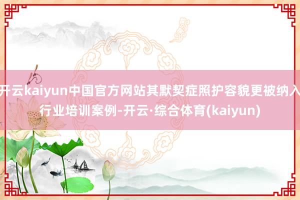 开云kaiyun中国官方网站其默契症照护容貌更被纳入行业培训案例-开云·综合体育(kaiyun)