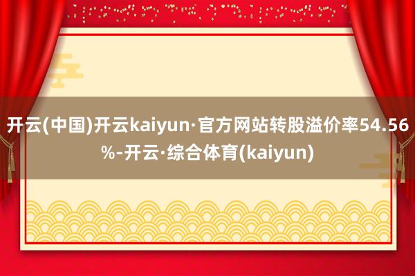 开云(中国)开云kaiyun·官方网站转股溢价率54.56%-开云·综合体育(kaiyun)