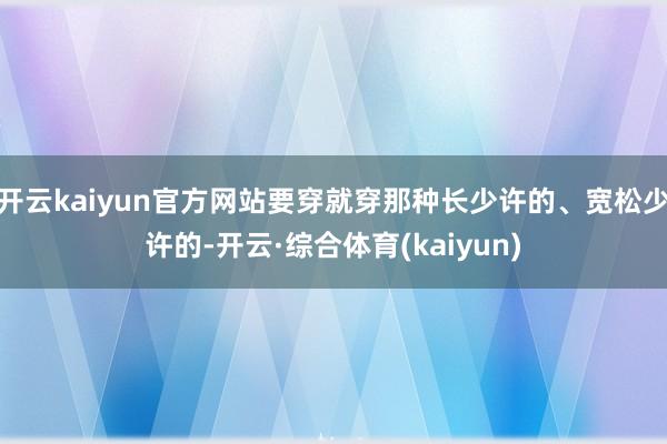 开云kaiyun官方网站要穿就穿那种长少许的、宽松少许的-开云·综合体育(kaiyun)