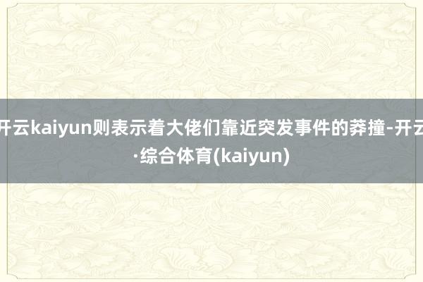 开云kaiyun则表示着大佬们靠近突发事件的莽撞-开云·综合体育(kaiyun)