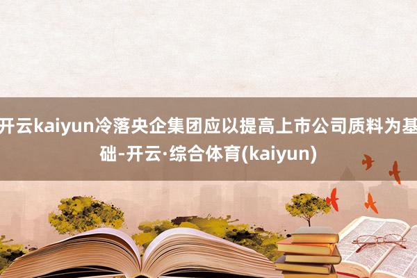 开云kaiyun冷落央企集团应以提高上市公司质料为基础-开云·综合体育(kaiyun)