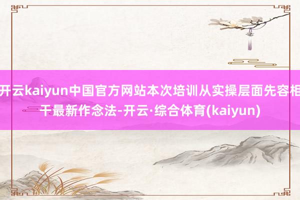 开云kaiyun中国官方网站本次培训从实操层面先容相干最新作念法-开云·综合体育(kaiyun)